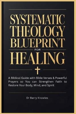 Systematic Theology Blueprint for Healing: A Biblical Guide with Bible Verses & Powerful Prayers so You can Strengthen Faith to Restore Your Body, Mind, and Spirit - Barry Knowles - cover