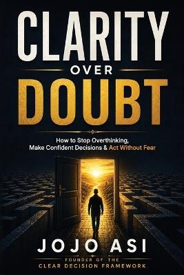 Clarity Over Doubt: The CLEAR Framework for Ending Overthinking and Making Confident Decisions - Jojo Asi - cover