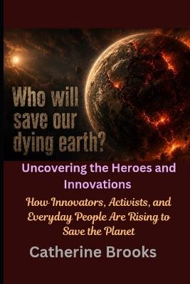 Who Will Save Our Dying Earth? Uncovering the Heroes and Innovations: How Innovators, Activists, and Everyday People Are Rising to Save the Planet - Catherine Brooks - cover