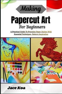 Making Papercut Art For Beginners: A Practical Guide To Precision Paper Design With Essential Techniques, Pattern Inspiration - Jace Koa - cover