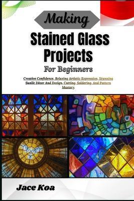 Making Stained Glass Projects For Beginners: Creative Confidence, Relaxing Artistic Expression, Stunning Sunlit Décor And Design, Cutting, Soldering, And Pattern Mastery - Jace Koa - cover