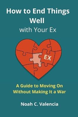 How to End Things Well With Your Ex: A Guide to Moving On Without Making It a War - Noah C Valencia - cover