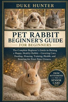 Pet Rabbit Beginner's Guide: The Complete Beginner's Guide to Raising a Happy, Healthy Rabbit-Covering Care, Feeding, Housing, Training, Health, and Bonding for First-Time Owners. - Duke Hunter - cover