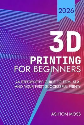 3D Printing for Beginners: A Step-by-Step Guide to FDM, SLA, and Your First Successful Print - Ashton Moss - cover
