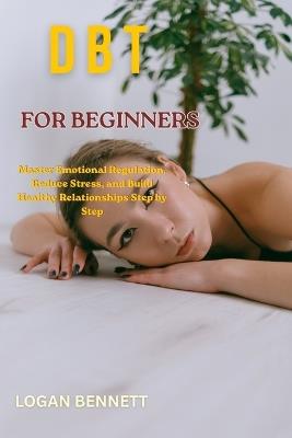 Dbt for Beginners: Master Emotional Regulation, Reduce Stress, and Build Healthy Relationships Step by Step - Logan Bennett - cover