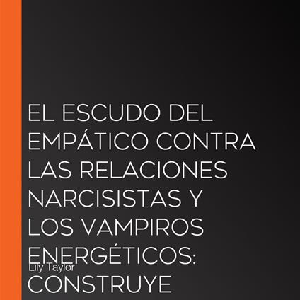 El Escudo del Empático Contra las Relaciones Narcisistas y los Vampiros Energéticos: Construye Límites Inquebrantables, Sana el Trauma Infantil y Recupera Tu Energía Sin Perder Tu Naturaleza Compasiva