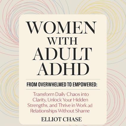 Women with Adult ADHD - From Overwhelmed to Empowered: Transform Daily Chaos into Clarity, Unlock Your Hidden Strengths, and Thrive in Work and Relationships Without Shame