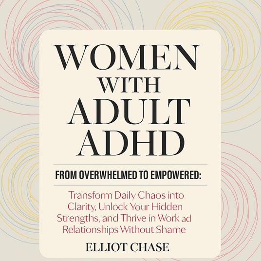 Women with Adult ADHD - From Overwhelmed to Empowered: Transform Daily Chaos into Clarity, Unlock Your Hidden Strengths, and Thrive in Work and Relationships Without Shame