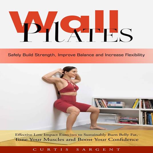 Wall Pilates: Safely Build Strength, Improve Balance and Increase Flexibility (Effective Low Impact Exercises to Sustainably Burn Belly Fat, Tone Your Muscles and Boost Your Confidence)