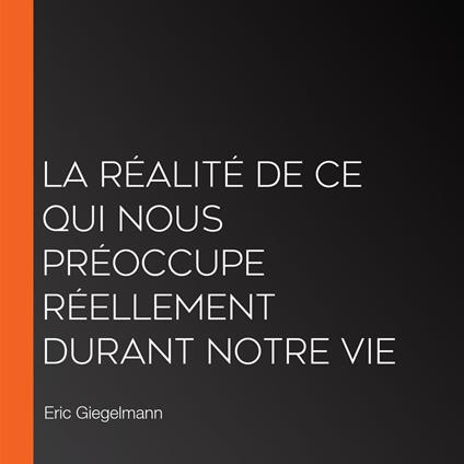 La réalité de ce qui nous préoccupe réellement durant notre vie