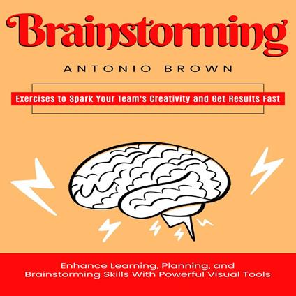 Brainstorming: Exercises to Spark Your Team's Creativity and Get Results Fast (Enhance Learning, Planning, and Brainstorming Skills With Powerful Visual Tools)
