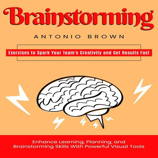 Brainstorming: Exercises to Spark Your Team's Creativity and Get Results Fast (Enhance Learning, Planning, and Brainstorming Skills With Powerful Visual Tools)
