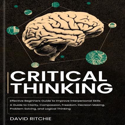 Critical Thinking: Effective Beginners Guide to Improve Interpersonal Skills (A Guide to Clarity, Compassion, Freedom, Decision Making, Problem Solving, and Logical Thinking)