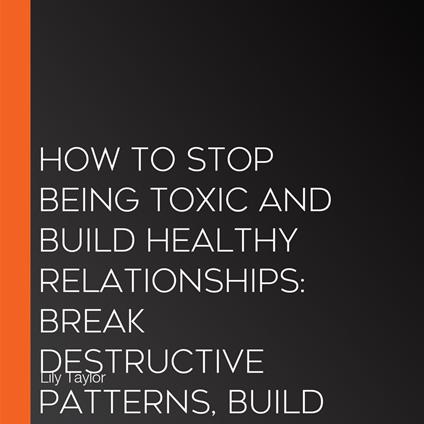 How to Stop Being Toxic and Build Healthy Relationships: Break Destructive Patterns, Build Communication Skills, and Transform Your Relationships Without Losing Yourself