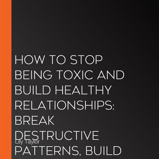 How to Stop Being Toxic and Build Healthy Relationships: Break Destructive Patterns, Build Communication Skills, and Transform Your Relationships Without Losing Yourself