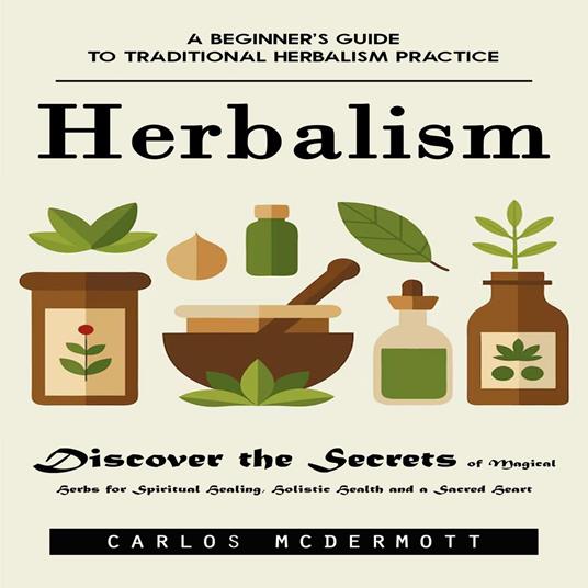 Herbalism: A Beginner’s Guide to Traditional Herbalism Practice (Discover the Secrets of Magical Herbs for Spiritual Healing, Holistic Health and a Sacred Heart)
