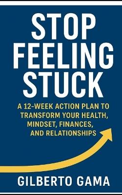 Stop Feeling Stuck: A 12-Week Action Plan to Transform Your Health, Mindset, Finances, and Relationships. - Gilberto Gama - cover