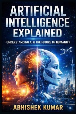 Artificial Intelligence Explained: A Complete, Practical, and Ethical Guide to AI, Machine Learning, and the Digital Future - Kunal Paswan,Abhishek Kumar - cover