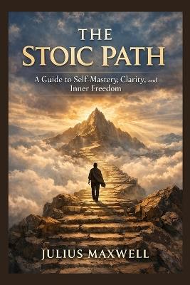 The Stoic Path: A Guide to Self-Mastery, Clarity, and Inner Freedom - Julius Maxwell - cover