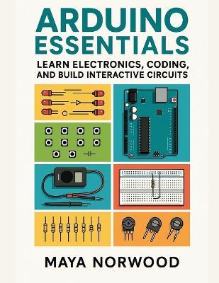 Arduino Essentials: Learn Electronics, Coding, and Build Interactive Circuits - Maya Norwood - cover