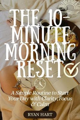 The 10-Minute Morning Reset: A Simple Routine to Start Your Day With Clarity, Focus and Calm. - Ryan Hart - cover