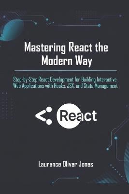 Mastering React the Modern Way: Step-by-Step React Development for Building Interactive Web Applications with Hooks, JSX, and State Management - Laurence Oliver Jones - cover