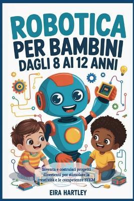 Robotica per bambini dagli 8 ai 12 anni: Inventa e costruisci progetti divertenti per stimolare la creatività e le competenze STEM - Eira Hartley - cover