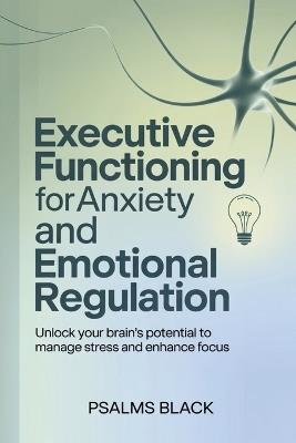 Executive Functioning For Anxiety and Emotional Regulation: Unlock Your Brain's Potential To Manage Stress and Enhance Focus - Psalms Black - cover