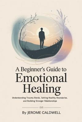 A Beginner's Guide to Emotional Healing: Understanding Trauma Bonds, Setting Healthy Boundaries, and Building Stronger Relationships - Jerome Caldwell - cover