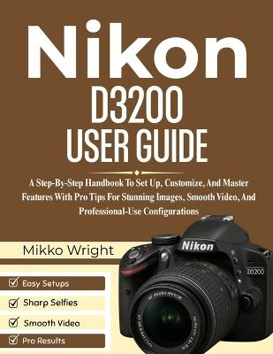 Nikon D3200 User Guide: A Step-By-Step Handbook To Set Up, Customize, And Master Features With Pro Tips For Stunning Images, Smooth Video, And Professional-Use Configurations - Mikko Wright - cover
