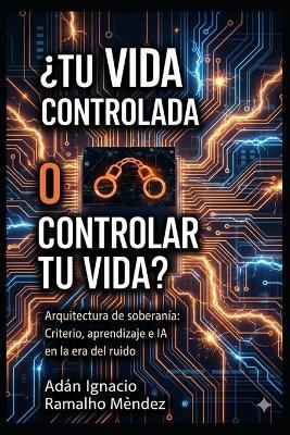 ¿Tu Vida Controlada o Controlar Tu Vida?: Arquitectura de soberanía: Criterio, aprendizaje e IA en la era del ruido. - Adan Ignacio Ramalho Mendez - cover