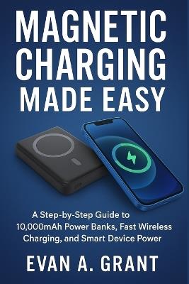 Magnetic Charging Made Easy: A Step-by-Step Guide to 10,000mAh Power Banks, Fast Wireless Charging, and Smart Device Power - Evan A Grant - cover