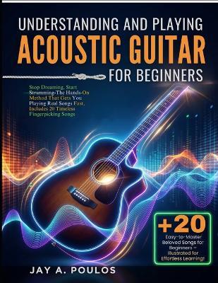 Understanding and Playing Acoustic Guitar for Beginners: Stop Dreaming, Start Strumming-The Hands-On Method That Gets You Playing Real Songs Fast, Includes 20 Timeless Fingerpicking Songs - Jay A Poulos - cover