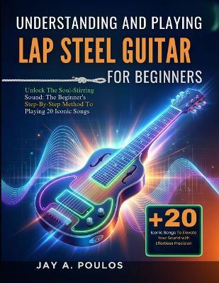 Understanding and Playing Lap Steel Guitar for Beginners: Unlock The Soul-Stirring Sound: The Beginner's Step-By-Step Method To Playing 20 Iconic Songs - Jay A Poulos - cover