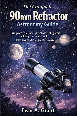 The Complete 90mm Refractor Astronomy Guide: High-power telescope instructions for beginners and hobby astronomers with phone-adapter setup for sky photography - Evan A Grant - cover