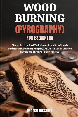 Wood Burning (Pyrography) for Beginners: Master Artistic Heat Techniques, Transform Simple Surfaces Into Stunning Designs, And Build Lasting Creative Confidence Through Guided Practice - Morse Rosales - cover