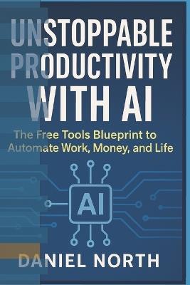 Unstoppable Productivity with AI: The Free Tools Blueprint to Automate Work, Money, and Life - Northstar Ai Press,Daniel North - cover