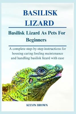 Basilisk Lizards as Pets for Beginners: A Complete Step-by-Step Instructions for Housing, Caring, Feeding, maintenance and Handling Basilisk lizards with Ease - Kelvin Brown - cover