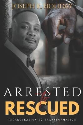 Arrested to Rescued: Incarceration to Transformation - Joseph K Holiday - cover