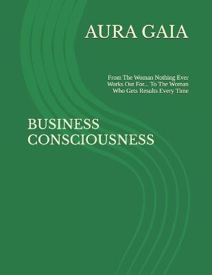 Business Consciousness: From The Woman Nothing Ever Works Out For... To The Woman Who Gets Results Every Time - Aura Gaia - cover