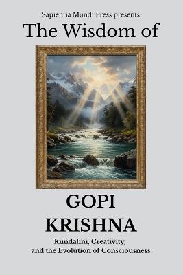 The Wisdom of Gopi Krishna: Kundalini, Creativity, and the Evolution of Consciousness - Sapientia Mundi Press - cover