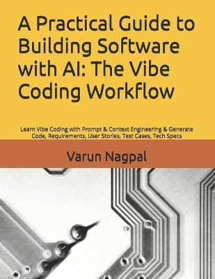 A Practical Guide to Building Software with AI: The Vibe Coding Workflow: Learn Vibe Coding with Prompt & Context Engineering & Generate Code, Requirements, User Stories, Test Cases, Tech Specs - Varun Nagpal - cover