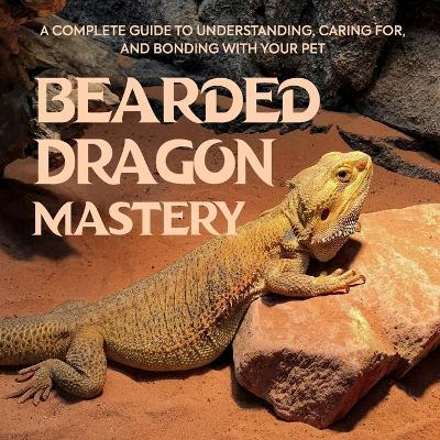 Bearded Dragon Mastery: A Complete Guide to Understanding, Caring for, and Bonding with Your Pet - Julius Hill - cover