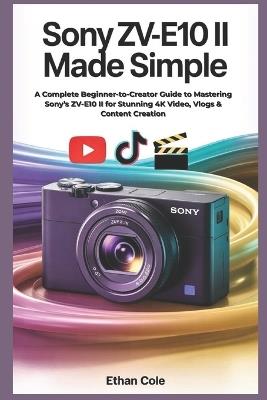 Sony ZV-E10 II Made Simple: A Complete Beginner-to-Creator Guide to Mastering Sony's ZV-E10 II for Stunning 4K Video, Vlogs & Content Creation - Ethan Cole - cover