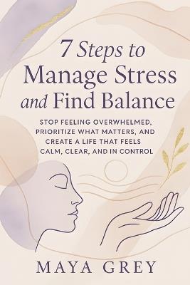 7 Steps to Manage Stress and Find Balance: Stop Feeling Overwhelmed, Prioritize What Matters, and Create a Life That Feels Calm, Clear, and in Control - Maya Grey - cover