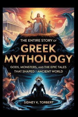The Entire Story of Greek Mythology: Gods, Monsters, and the Epic Tales That Shaped the Ancient World - Sidney K Torbert - cover