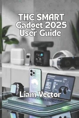 The Smart Gadget Guide 2025 User Guide: Smartwatches, Laptops, Audio Gear, Gaming Devices, and the Future of Everyday Tech - Liam Vector - cover