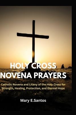Holy Cross Novena Prayers: Catholic Novena and Litany of the Holy Cross for Strength, Healing, Protection, and Eternal Hope - Mary E Santos - cover