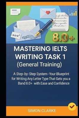 Mastering IELTS Writing Task 1 (General Training): A Step-by-Step System (Your Blueprint) for Writing Any Letter Type That Gets you a Band 8.0+ with Ease and Confidence. - Leo Harrison,Simon Clarke - cover