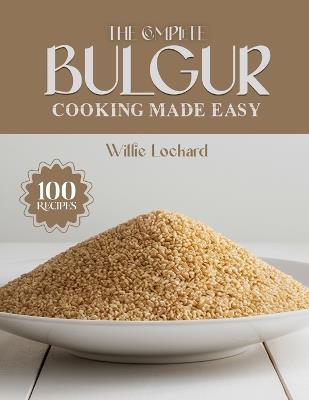 The Complete Bulgur Cooking Made Easy: Wholesome & Flavorful Recipes - Salads, Bowls, Pilafs, Soups, Wraps, Bakes & More with Nutritious Bulgur - Willie Lockard - cover